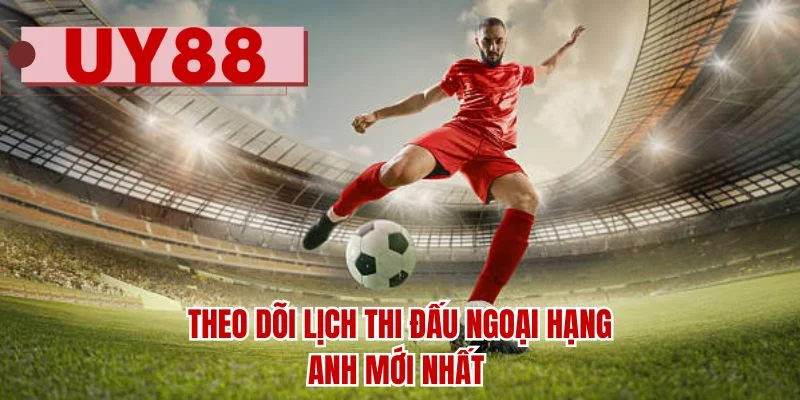 Theo dõi lịch thi đấu Ngoại Hạng Anh mới nhất 